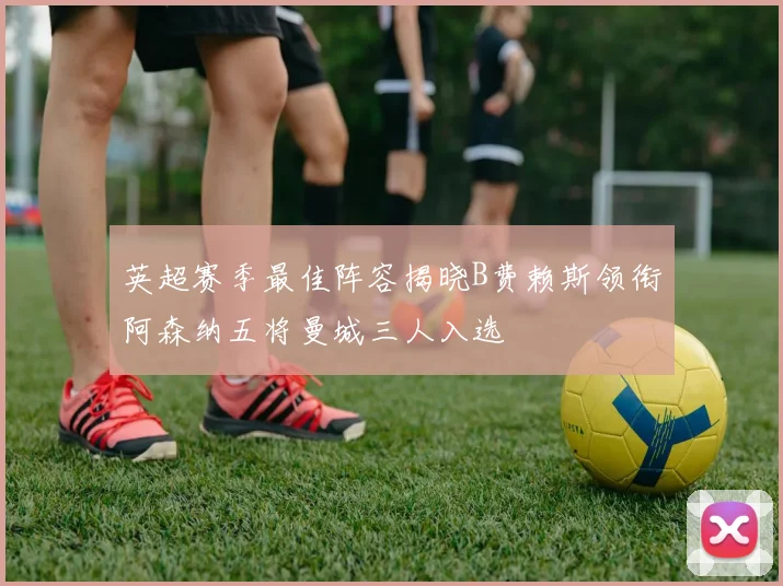 英超赛季最佳阵容揭晓B费赖斯领衔阿森纳五将曼城三人入选