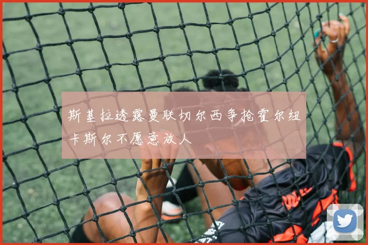 斯基拉透露曼联切尔西争抢霍尔纽卡斯尔不愿意放人