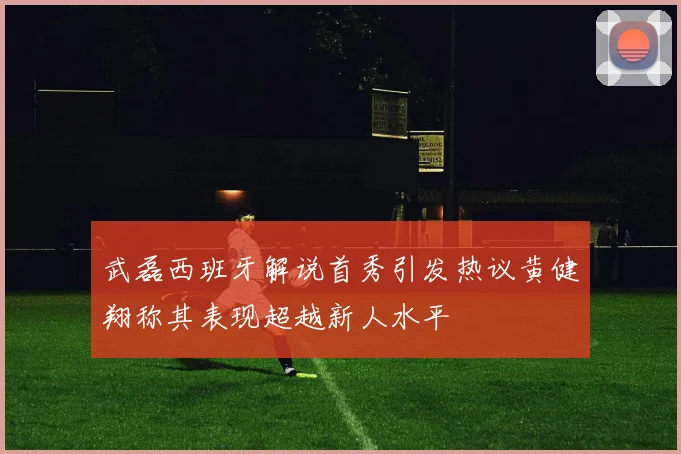 武磊西班牙解说首秀引发热议黄健翔称其表现超越新人水平