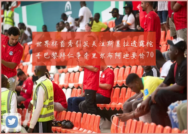 世界杯首秀引发关注斯基拉透露枪手巴黎拜仁争夺里尔布阿迪要价7000万欧