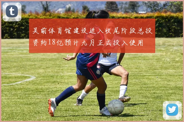 吴前体育馆建设进入收尾阶段总投资约18亿预计九月正式投入使用