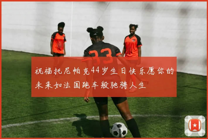 祝福托尼帕克44岁生日快乐愿你的未来如法国跑车般驰骋人生
