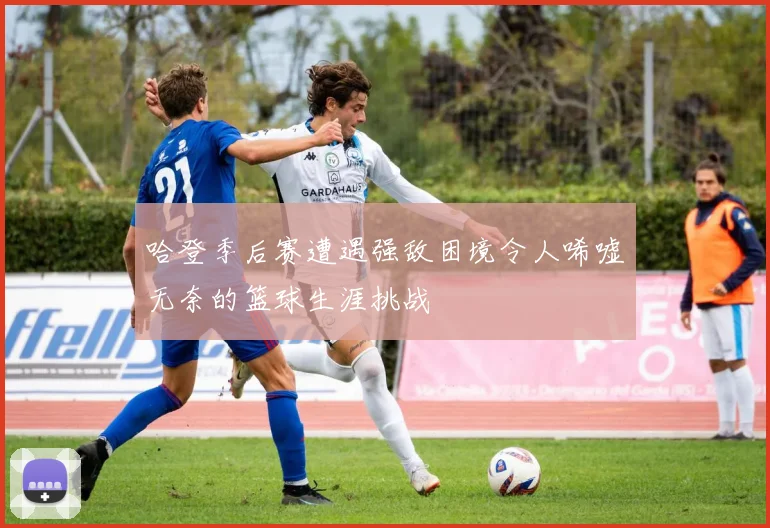 哈登季后赛遭遇强敌困境令人唏嘘无奈的篮球生涯挑战