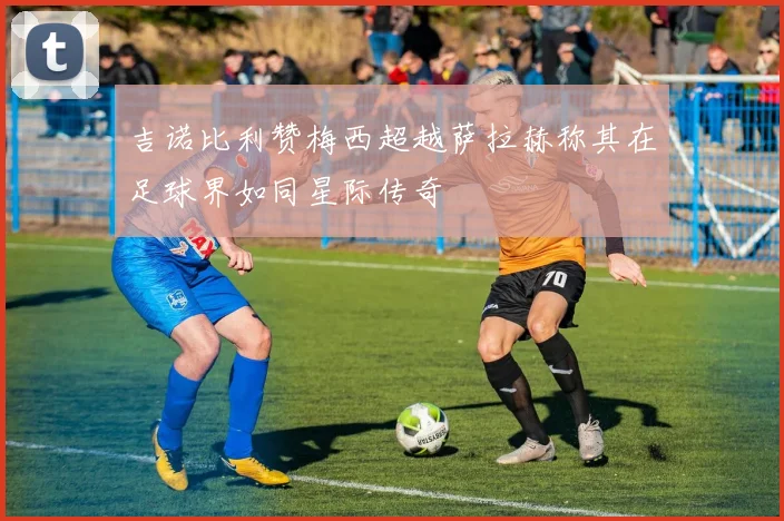 吉诺比利赞梅西超越萨拉赫称其在足球界如同星际传奇