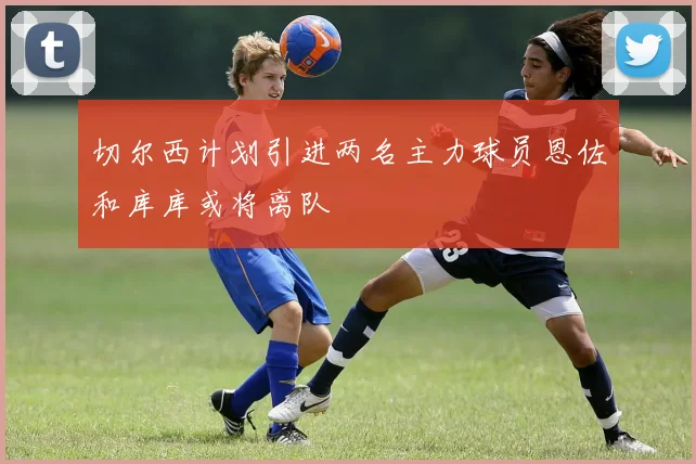 切尔西计划引进两名主力球员恩佐和库库或将离队