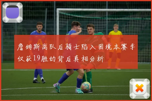 詹姆斯离队后骑士陷入困境本赛季仅获19胜的背后真相分析