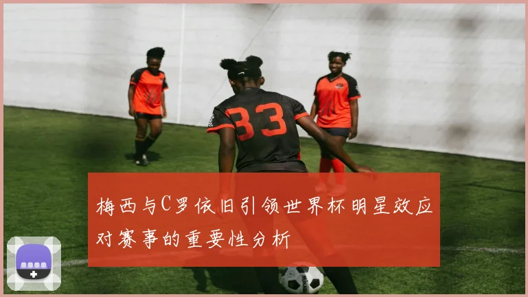 梅西与C罗依旧引领世界杯明星效应对赛事的重要性分析