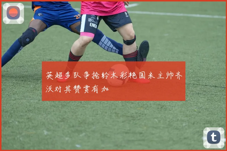 英超多队争抢铃木彩艳国米主帅齐沃对其赞赏有加
