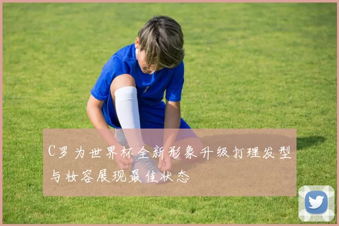 C罗为世界杯全新形象升级打理发型与妆容展现最佳状态