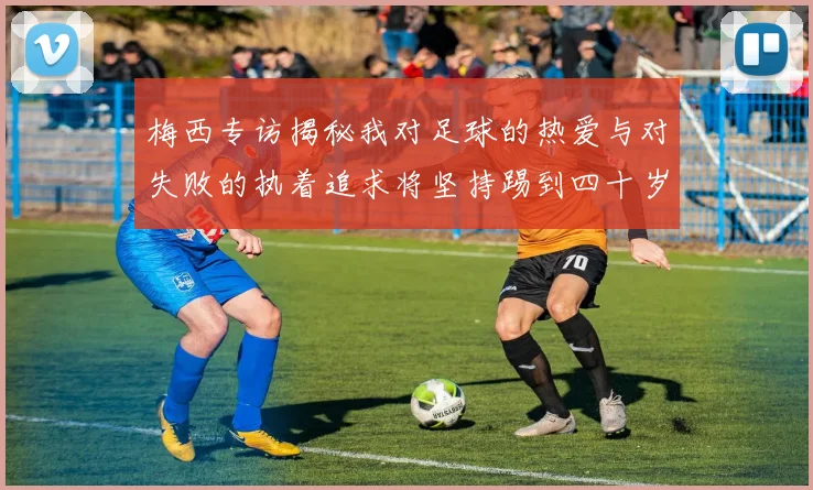 梅西专访揭秘我对足球的热爱与对失败的执着追求将坚持踢到四十岁
