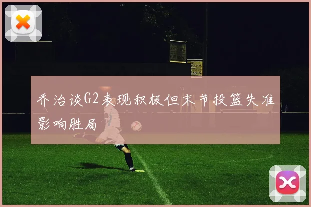 乔治谈G2表现积极但末节投篮失准影响胜局