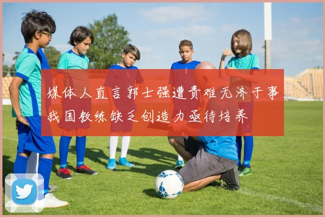 媒体人直言郭士强遭责难无济于事我国教练缺乏创造力亟待培养