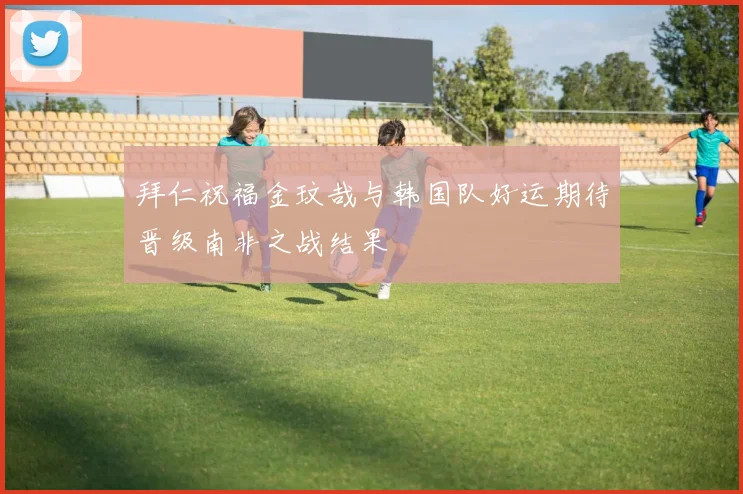 拜仁祝福金玟哉与韩国队好运期待晋级南非之战结果