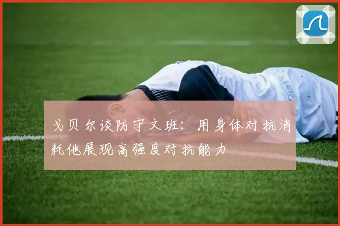 戈贝尔谈防守文班：用身体对抗消耗他展现高强度对抗能力