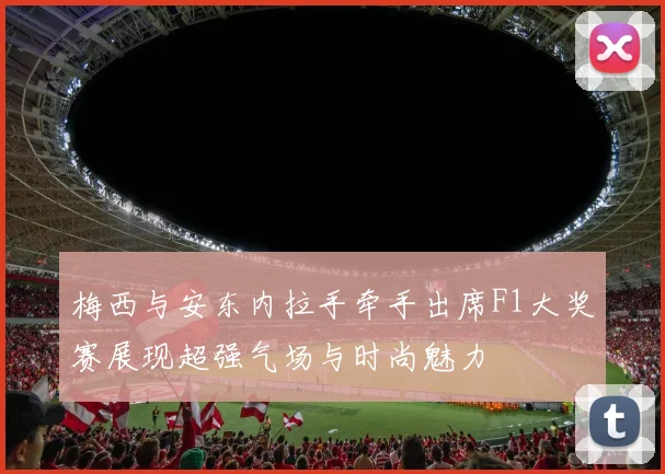 梅西与安东内拉手牵手出席F1大奖赛展现超强气场与时尚魅力