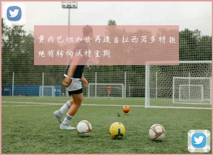 费内巴切加价再追吉拉西若多特拒绝将转向沃特金斯