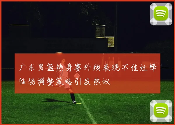 广东男篮热身赛外线表现不佳杜锋临场调整策略引发热议